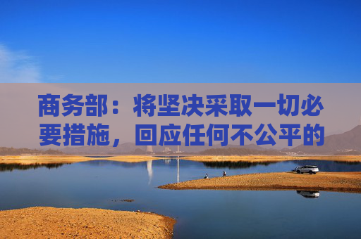 商务部：将坚决采取一切必要措施，回应任何不公平的贸易限制