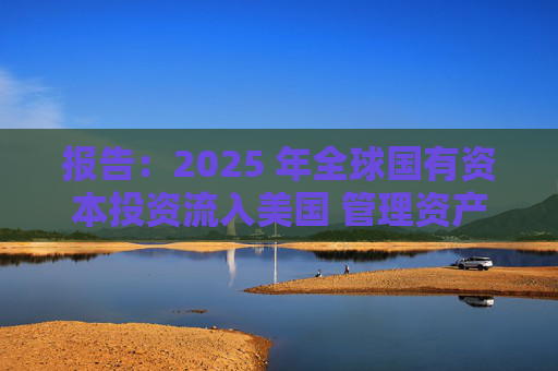 报告：2025 年全球国有资本投资流入美国 管理资产规模突破60万亿美元创历史新高