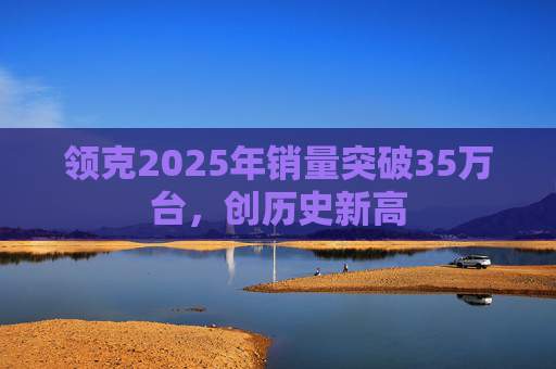 领克2025年销量突破35万台，创历史新高