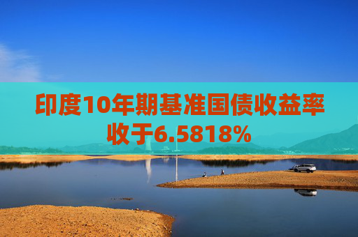 印度10年期基准国债收益率收于6.5818%