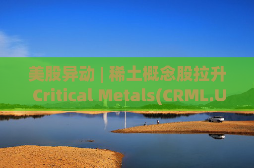 美股异动 | 稀土概念股拉升 Critical Metals(CRML.US)涨超13%  第1张