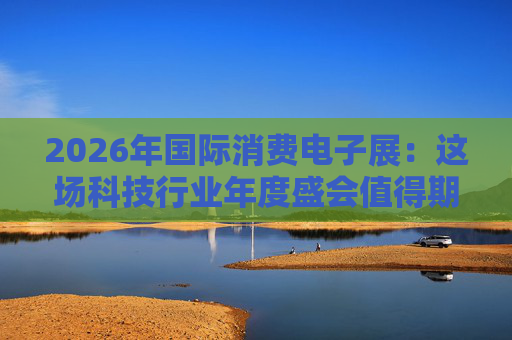 2026年国际消费电子展：这场科技行业年度盛会值得期待哪些亮点