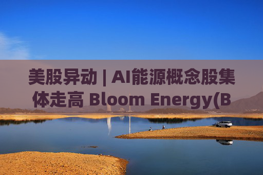 美股异动 | AI能源概念股集体走高 Bloom Energy(BE.US)涨超8%