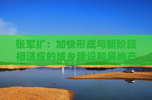 张军扩：加快形成与新阶段相适应的城乡建设和房地产发展新模式
