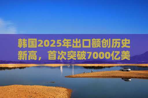 韩国2025年出口额创历史新高，首次突破7000亿美元