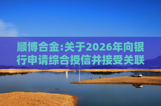 顺博合金:关于2026年向银行申请综合授信并接受关联方提供担保的公告  第1张