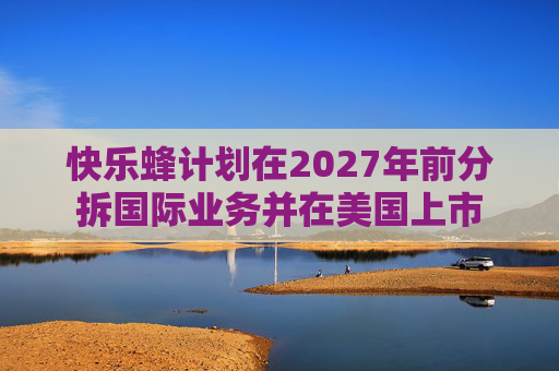 快乐蜂计划在2027年前分拆国际业务并在美国上市