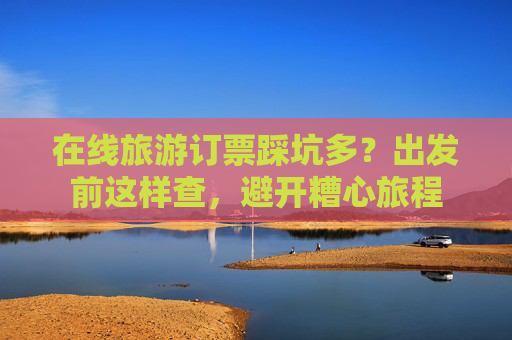 在线旅游订票踩坑多？出发前这样查，避开糟心旅程