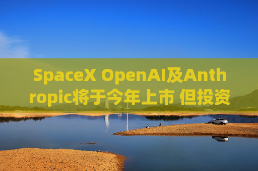 SpaceX OpenAI及Anthropic将于今年上市 但投资者愿意买单吗