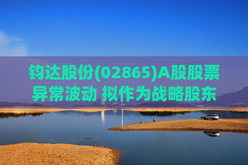 钧达股份(02865)A股股票异常波动 拟作为战略股东投资尚翼光电及未来进行太空钙钛矿产品产业化落地