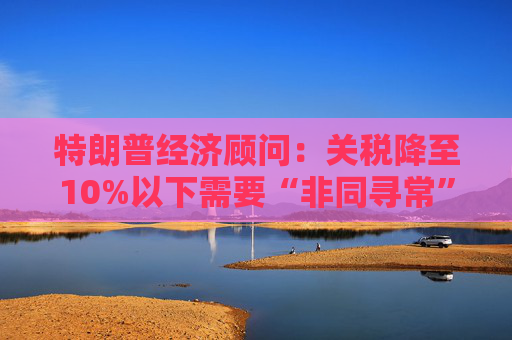 特朗普经济顾问：关税降至10%以下需要“非同寻常”的协议