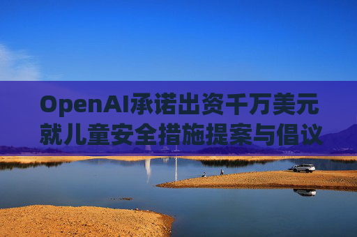 OpenAI承诺出资千万美元 就儿童安全措施提案与倡议团体达成和解