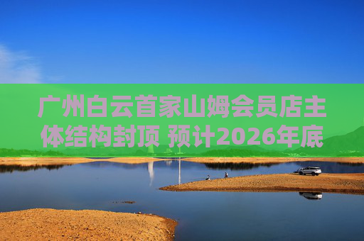 广州白云首家山姆会员店主体结构封顶 预计2026年底开业