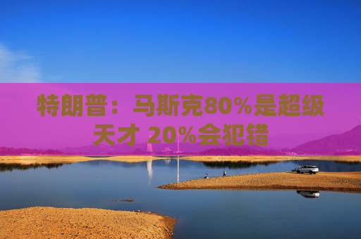 特朗普：马斯克80%是超级天才 20%会犯错