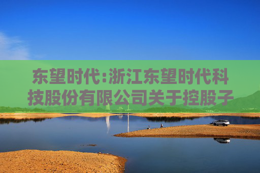 东望时代:浙江东望时代科技股份有限公司关于控股子公司与参股公司签订协议暨关联交易的进展公告