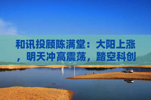 和讯投顾陈满堂：大阳上涨，明天冲高震荡，踏空科创的等回调