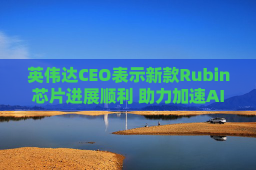 英伟达CEO表示新款Rubin芯片进展顺利 助力加速AI发展