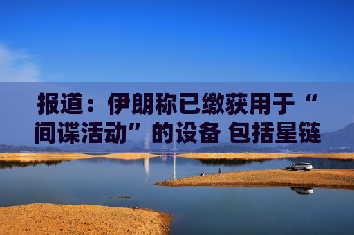 报道：伊朗称已缴获用于“间谍活动”的设备 包括星链在内