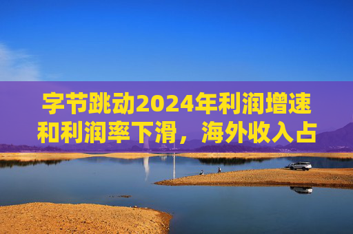 字节跳动2024年利润增速和利润率下滑，海外收入占比达历史最高