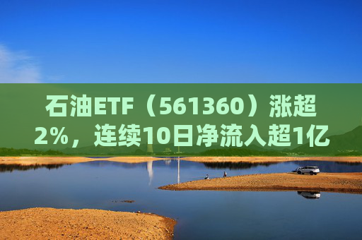 石油ETF（561360）涨超2%，连续10日净流入超1亿元，资金抢筹布局