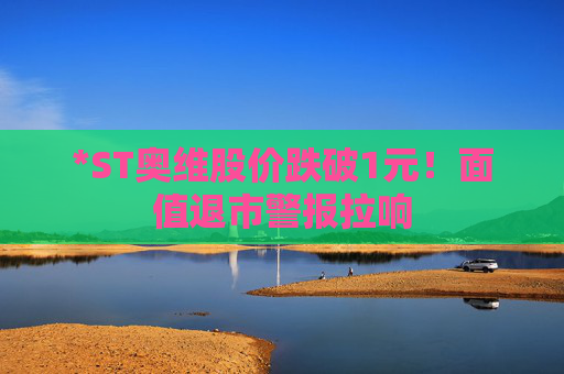 *ST奥维股价跌破1元！面值退市警报拉响