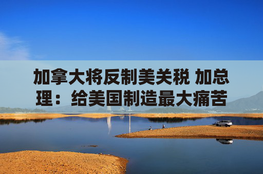 加拿大将反制美关税 加总理:给美国制造最大痛苦