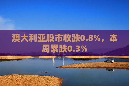 澳大利亚股市收跌0.8%，本周累跌0.3%
