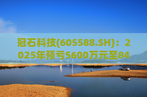 冠石科技(605588.SH)：2025年预亏5600万元至8400万元