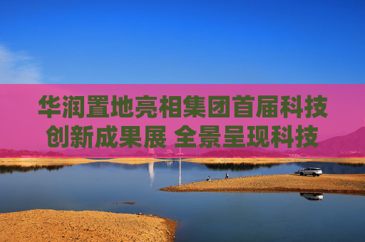 华润置地亮相集团首届科技创新成果展 全景呈现科技驱动业务高质量发展成果