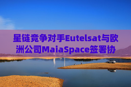 星链竞争对手Eutelsat与欧洲公司MaiaSpace签署协议 合作开展卫星发射业务
