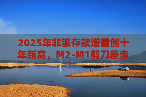 2025年非银存款增量创十年新高，M2-M1剪刀差走阔不改资金活化趋势