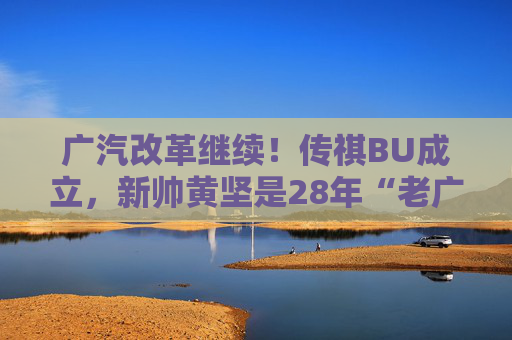 广汽改革继续！传祺BU成立，新帅黄坚是28年“老广汽”