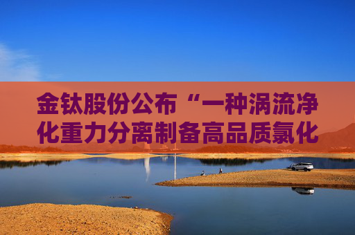 金钛股份公布“一种涡流净化重力分离制备高品质氯化镁的装置及其制备方法”专利