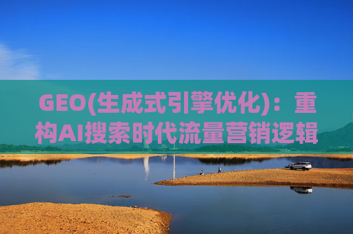 GEO(生成式引擎优化)：重构AI搜索时代流量营销逻辑 从“排名优先”到“答案优先”
