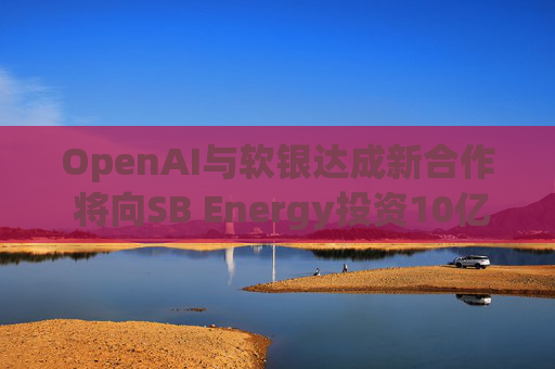 OpenAI与软银达成新合作 将向SB Energy投资10亿美元