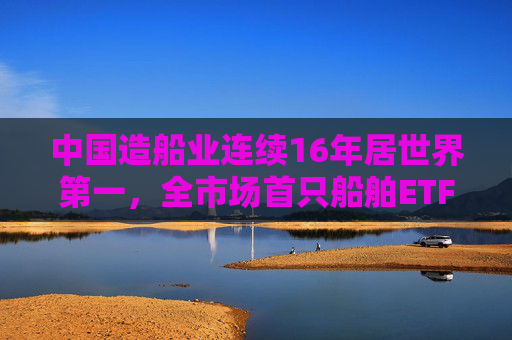 中国造船业连续16年居世界第一，全市场首只船舶ETF正式启航