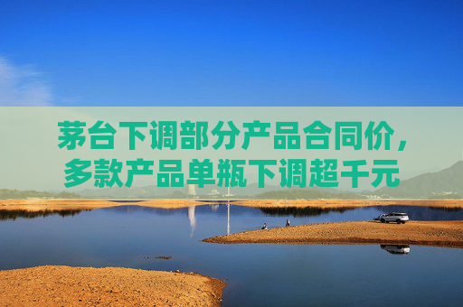 茅台下调部分产品合同价，多款产品单瓶下调超千元