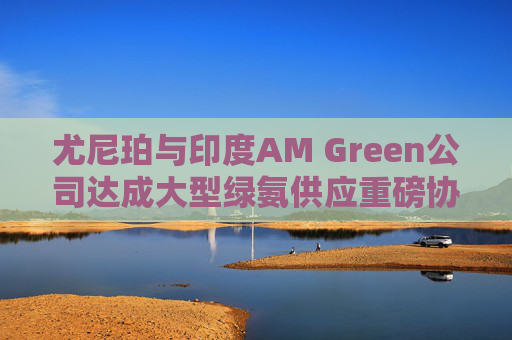 尤尼珀与印度AM Green公司达成大型绿氨供应重磅协议
