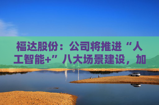 福达股份：公司将推进“人工智能+”八大场景建设，加强资源协同与能力建设