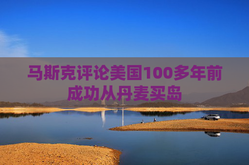 马斯克评论美国100多年前成功从丹麦买岛