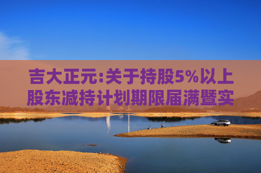 吉大正元:关于持股5%以上股东减持计划期限届满暨实施情况的公告