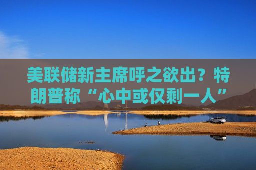 美联储新主席呼之欲出？特朗普称“心中或仅剩一人” 沃什与里德成领跑者