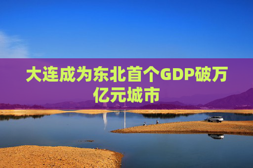 大连成为东北首个GDP破万亿元城市