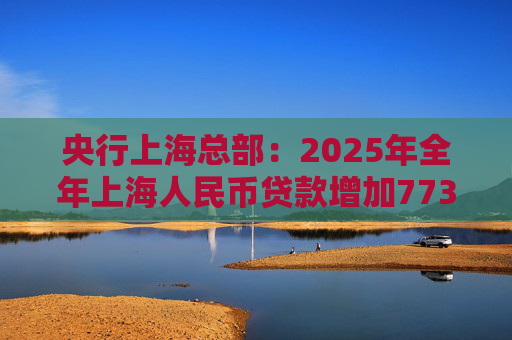 央行上海总部:2025年全年上海人民币贷款增加7734亿元