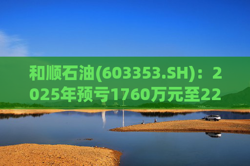 和顺石油(603353.SH)：2025年预亏1760万元至2200万元  第1张