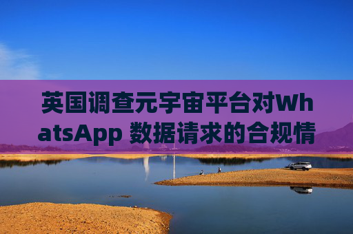 英国调查元宇宙平台对WhatsApp 数据请求的合规情况