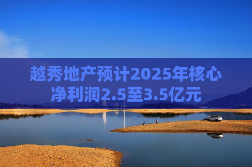 越秀地产预计2025年核心净利润2.5至3.5亿元