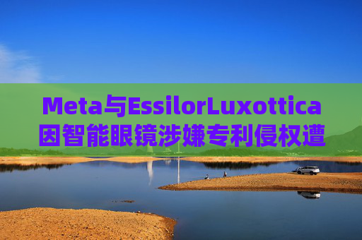 Meta与EssilorLuxottica因智能眼镜涉嫌专利侵权遭起诉 第1张 Meta与EssilorLuxottica因智能眼镜涉嫌专利侵权遭起诉 第1张