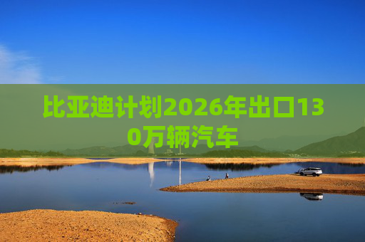 比亚迪计划2026年出口130万辆汽车