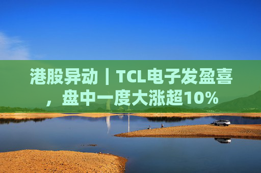港股异动｜TCL电子发盈喜，盘中一度大涨超10%